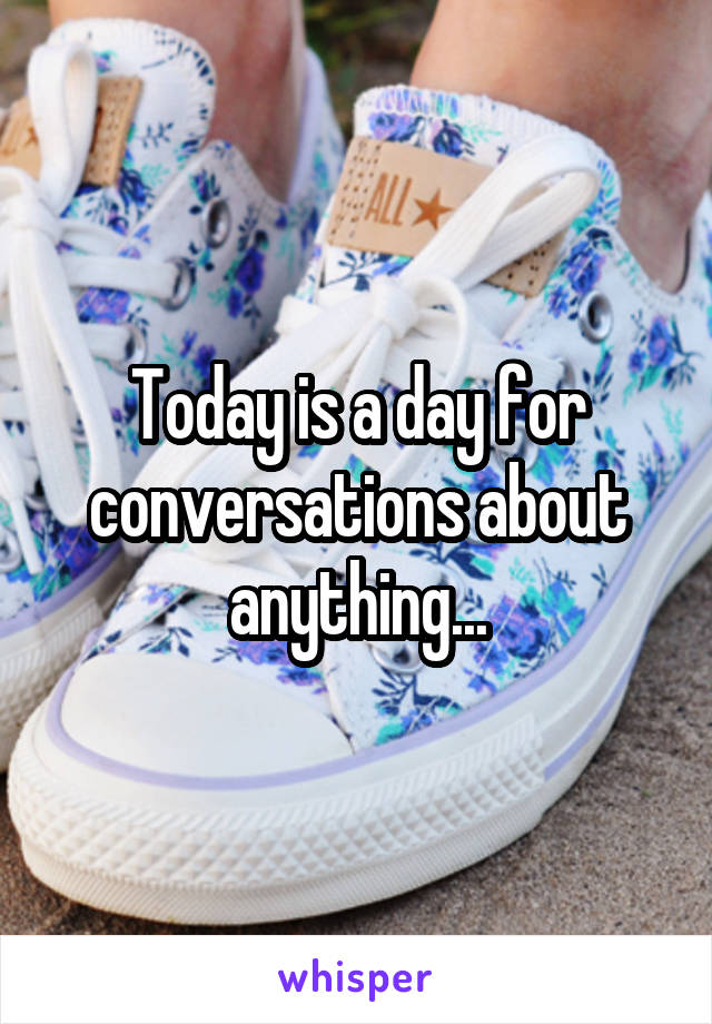 Today is a day for conversations about anything...