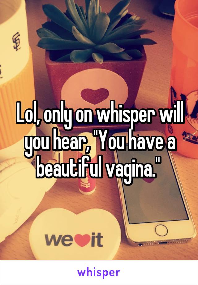 Lol, only on whisper will you hear, "You have a beautiful vagina." 