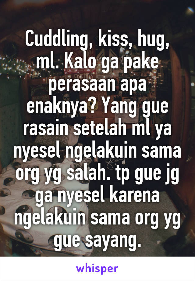 Cuddling, kiss, hug, ml. Kalo ga pake perasaan apa enaknya? Yang gue rasain setelah ml ya nyesel ngelakuin sama org yg salah. tp gue jg ga nyesel karena ngelakuin sama org yg gue sayang.