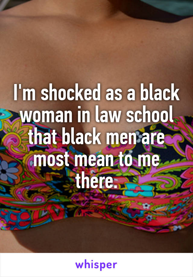 I'm shocked as a black woman in law school that black men are most mean to me there.