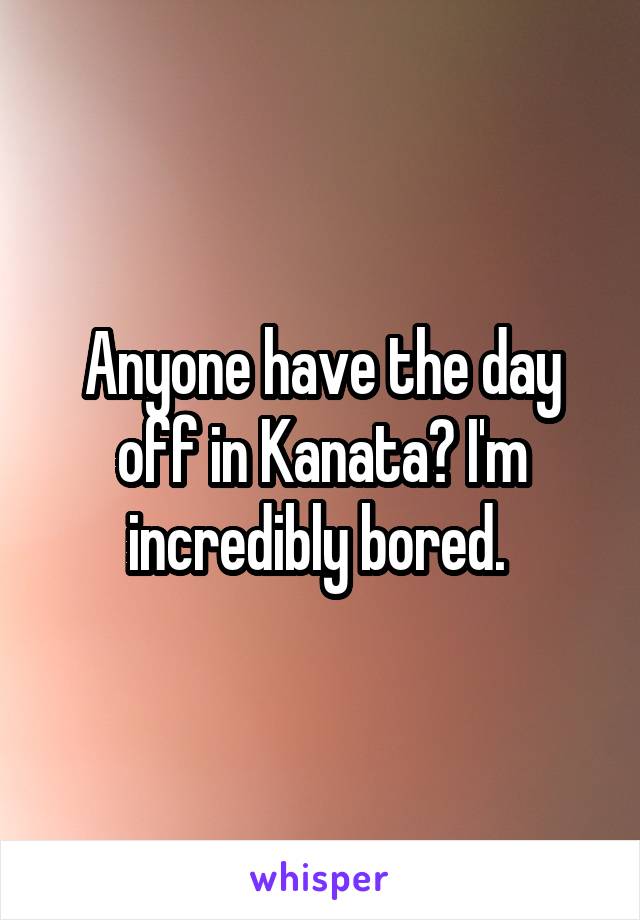 Anyone have the day off in Kanata? I'm incredibly bored. 