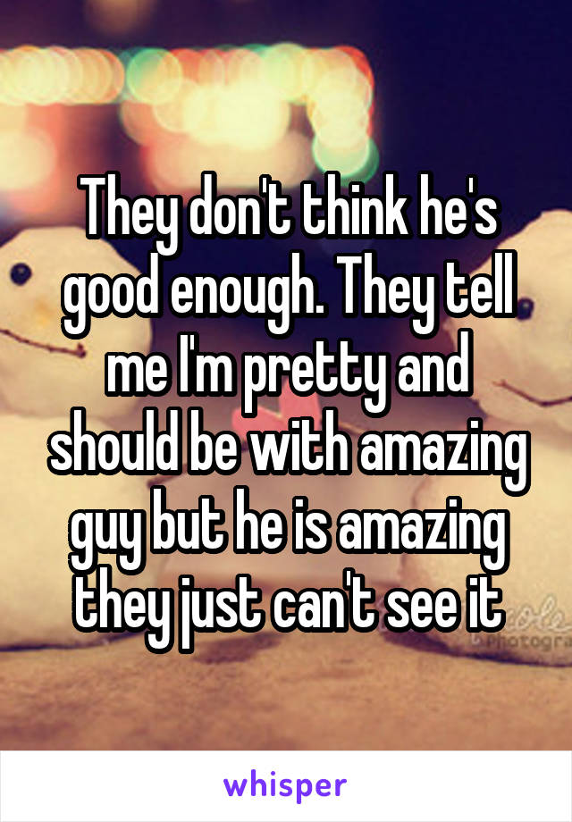 They don't think he's good enough. They tell me I'm pretty and should be with amazing guy but he is amazing they just can't see it