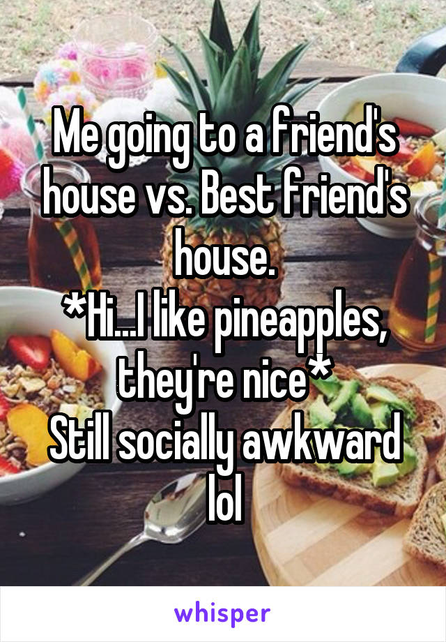 Me going to a friend's house vs. Best friend's house.
*Hi...I like pineapples, they're nice*
Still socially awkward lol