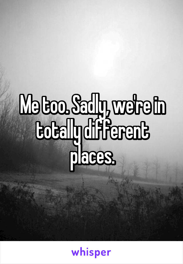 Me too. Sadly, we're in totally different places.