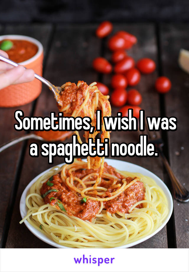 Sometimes, I wish I was a spaghetti noodle. 