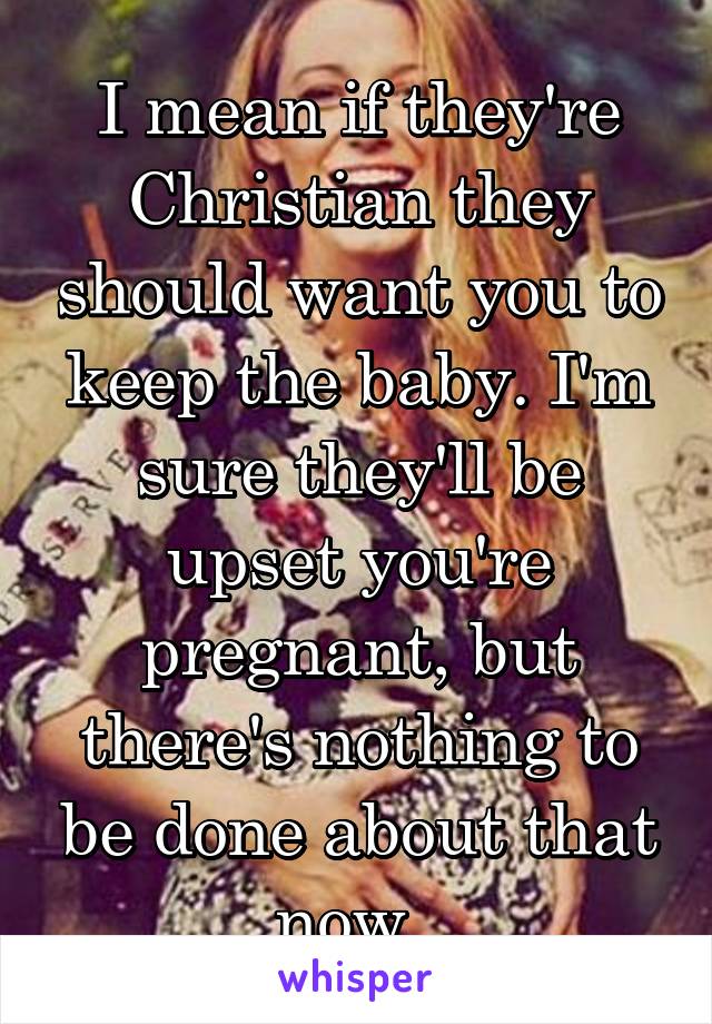 I mean if they're Christian they should want you to keep the baby. I'm sure they'll be upset you're pregnant, but there's nothing to be done about that now. 