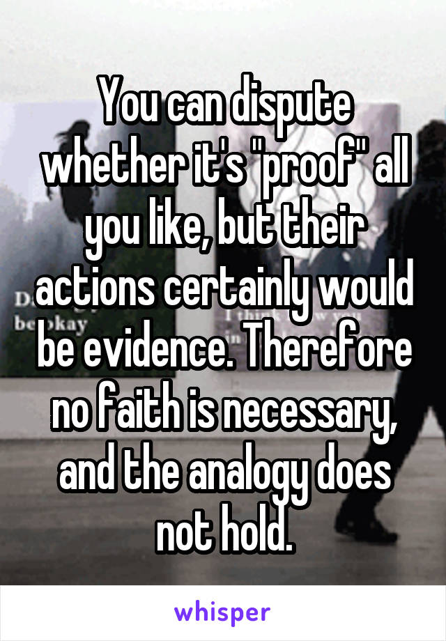You can dispute whether it's "proof" all you like, but their actions certainly would be evidence. Therefore no faith is necessary, and the analogy does not hold.