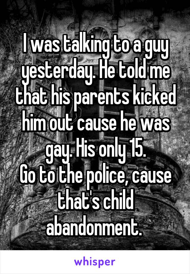 I was talking to a guy yesterday. He told me that his parents kicked him out cause he was gay. His only 15.
Go to the police, cause that's child abandonment. 