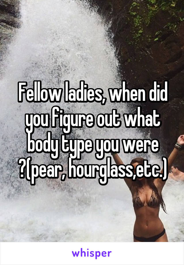 Fellow ladies, when did you figure out what body type you were ?(pear, hourglass,etc.)