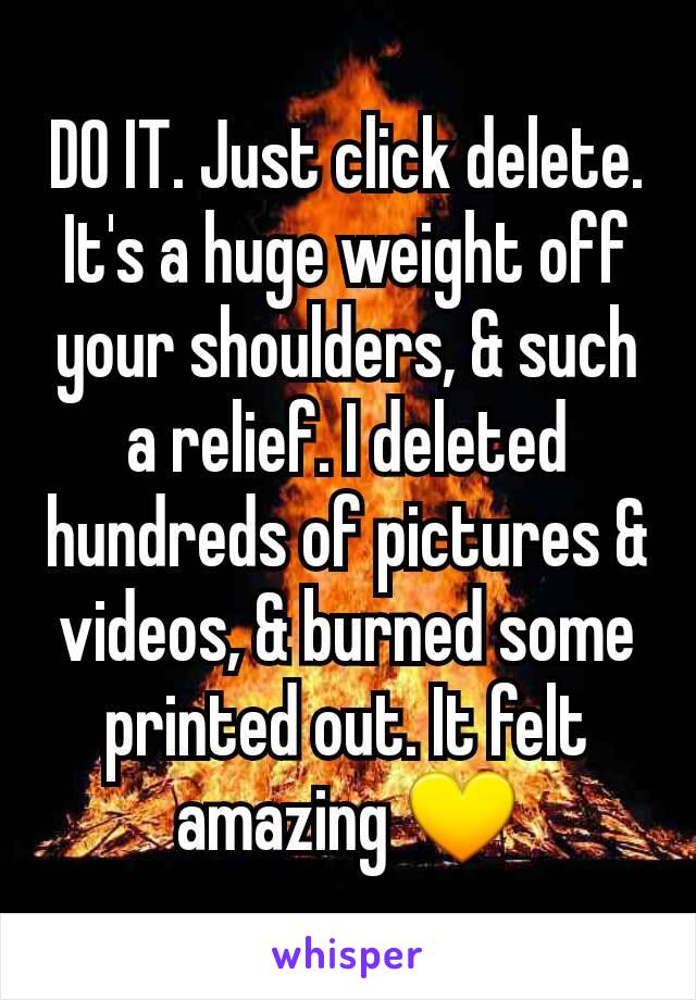 DO IT. Just click delete. It's a huge weight off your shoulders, & such a relief. I deleted hundreds of pictures & videos, & burned some printed out. It felt amazing 💛