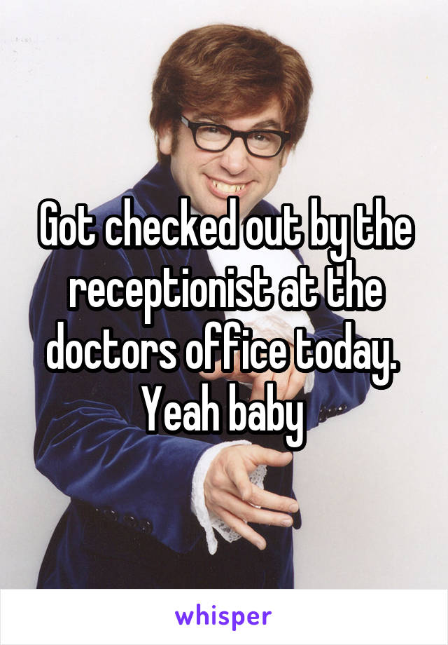 Got checked out by the receptionist at the doctors office today. 
Yeah baby 