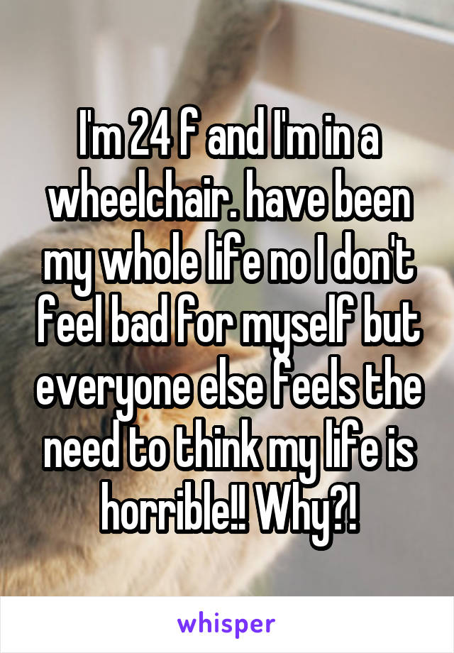 I'm 24 f and I'm in a wheelchair. have been my whole life no I don't feel bad for myself but everyone else feels the need to think my life is horrible!! Why?!