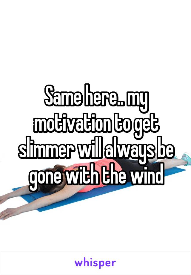 Same here.. my motivation to get slimmer will always be gone with the wind