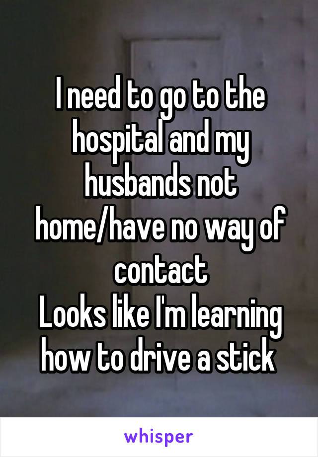 I need to go to the hospital and my husbands not home/have no way of contact
Looks like I'm learning how to drive a stick 