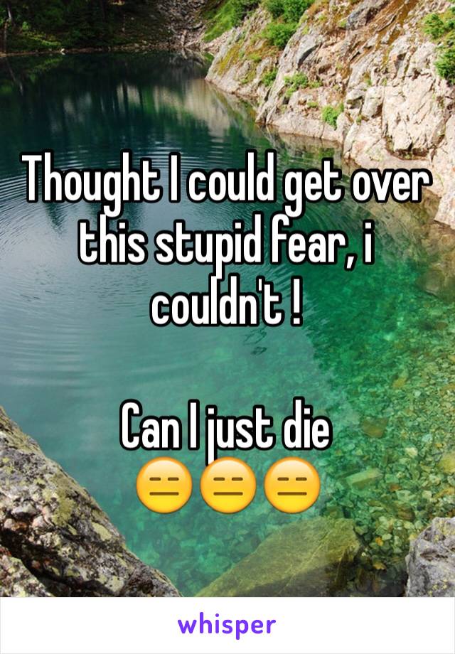 Thought I could get over this stupid fear, i couldn't !

Can I just die 
😑😑😑