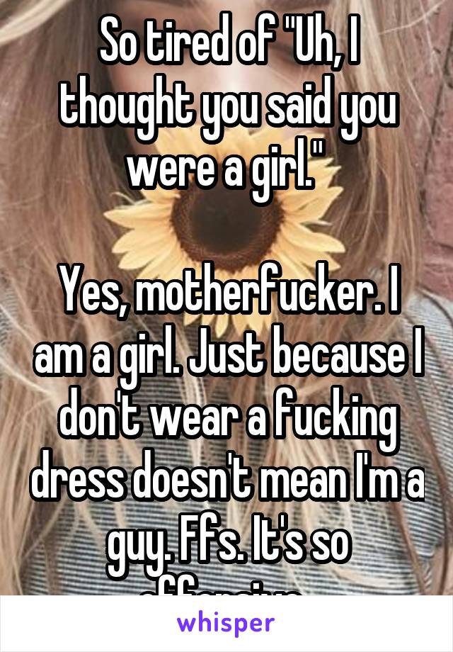 So tired of "Uh, I thought you said you were a girl." 

Yes, motherfucker. I am a girl. Just because I don't wear a fucking dress doesn't mean I'm a guy. Ffs. It's so offensive. 