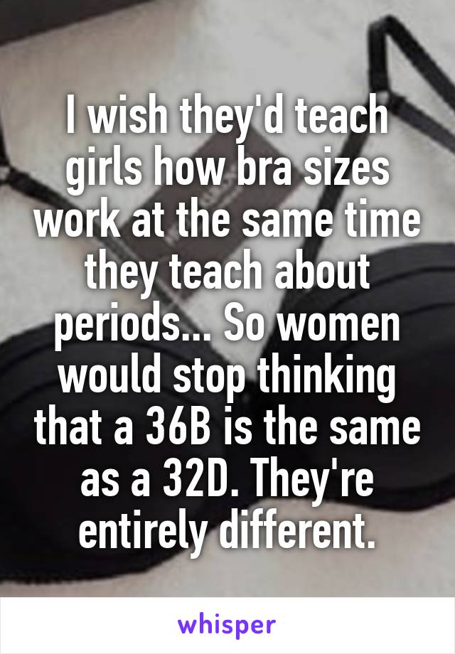 I wish they'd teach girls how bra sizes work at the same time they teach about periods... So women would stop thinking that a 36B is the same as a 32D. They're entirely different.