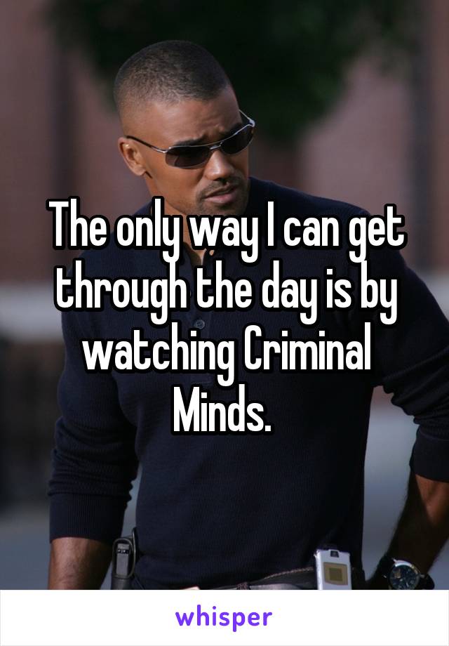 The only way I can get through the day is by watching Criminal Minds. 