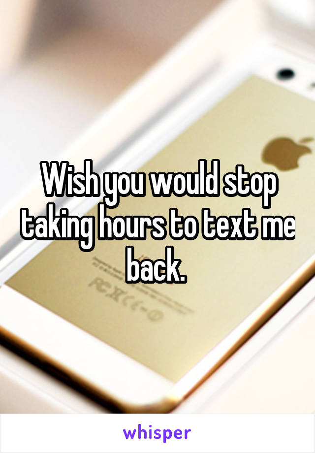 Wish you would stop taking hours to text me back. 