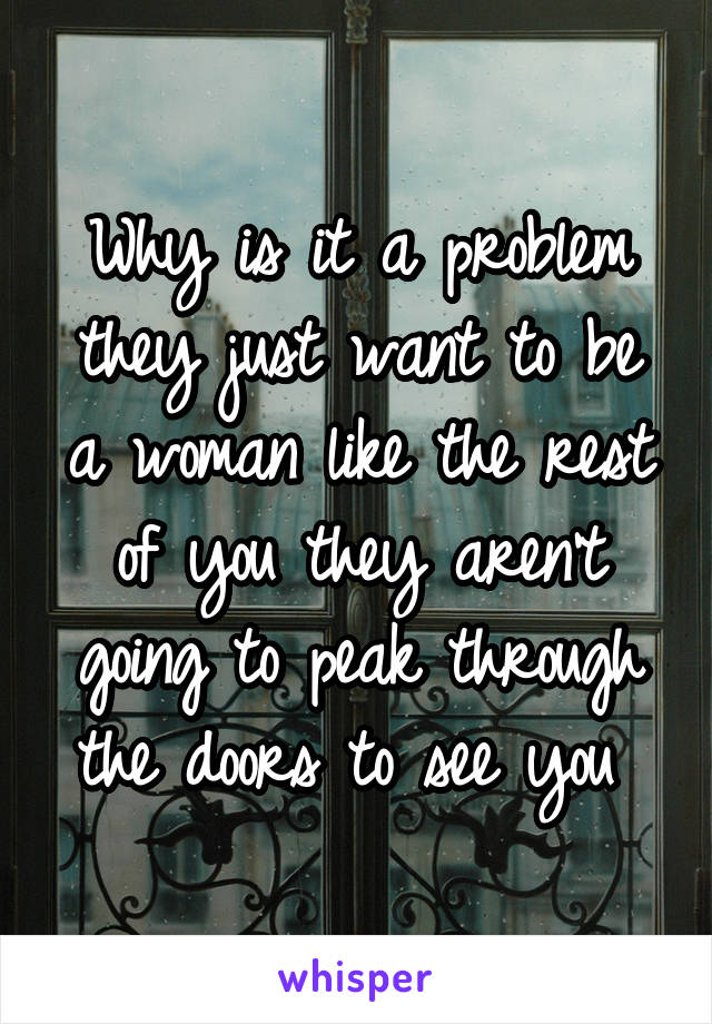 Why is it a problem they just want to be a woman like the rest of you they aren't going to peak through the doors to see you 