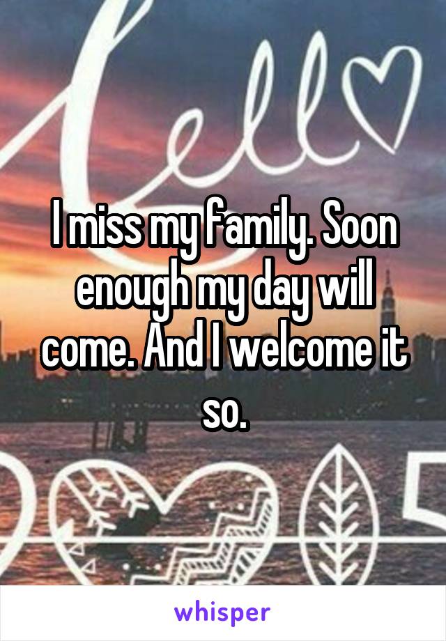 I miss my family. Soon enough my day will come. And I welcome it so.