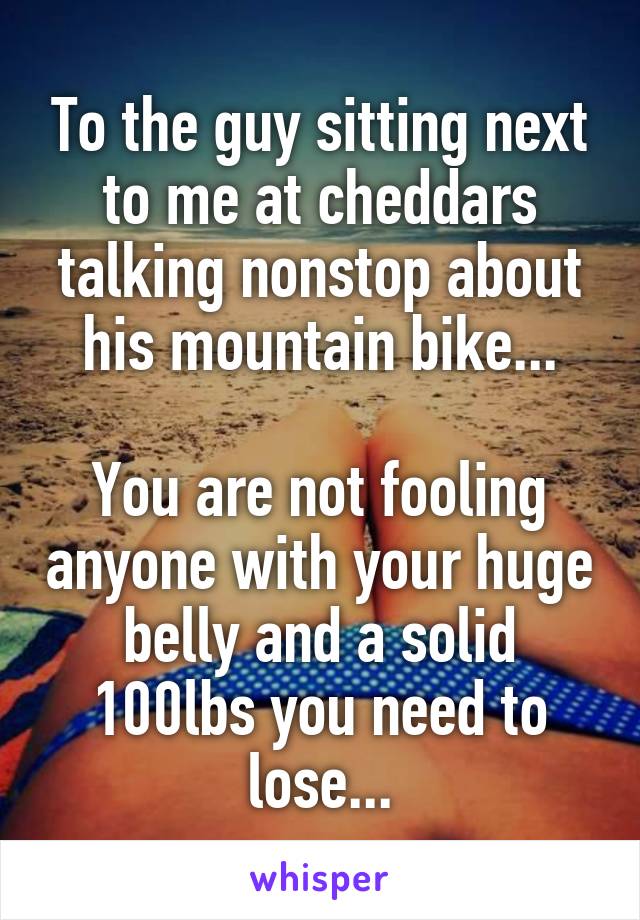 To the guy sitting next to me at cheddars talking nonstop about his mountain bike...

You are not fooling anyone with your huge belly and a solid 100lbs you need to lose...