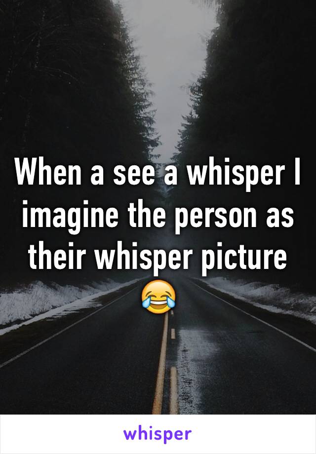 When a see a whisper I imagine the person as their whisper picture 😂