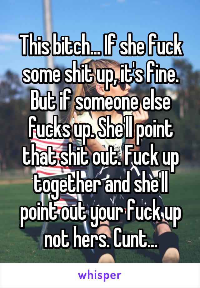 This bitch... If she fuck some shit up, it's fine. But if someone else fucks up. She'll point that shit out. Fuck up together and she'll point out your fuck up not hers. Cunt...