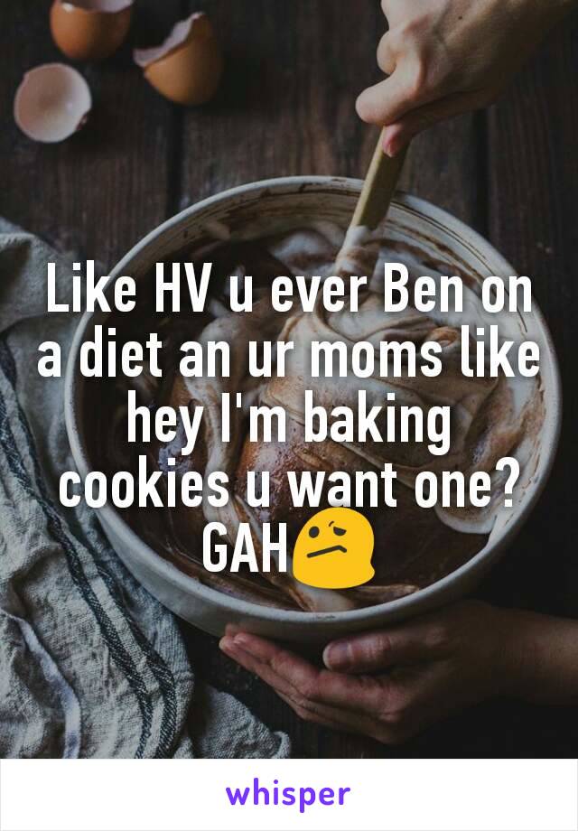 Like HV u ever Ben on a diet an ur moms like hey I'm baking cookies u want one?
GAH😕