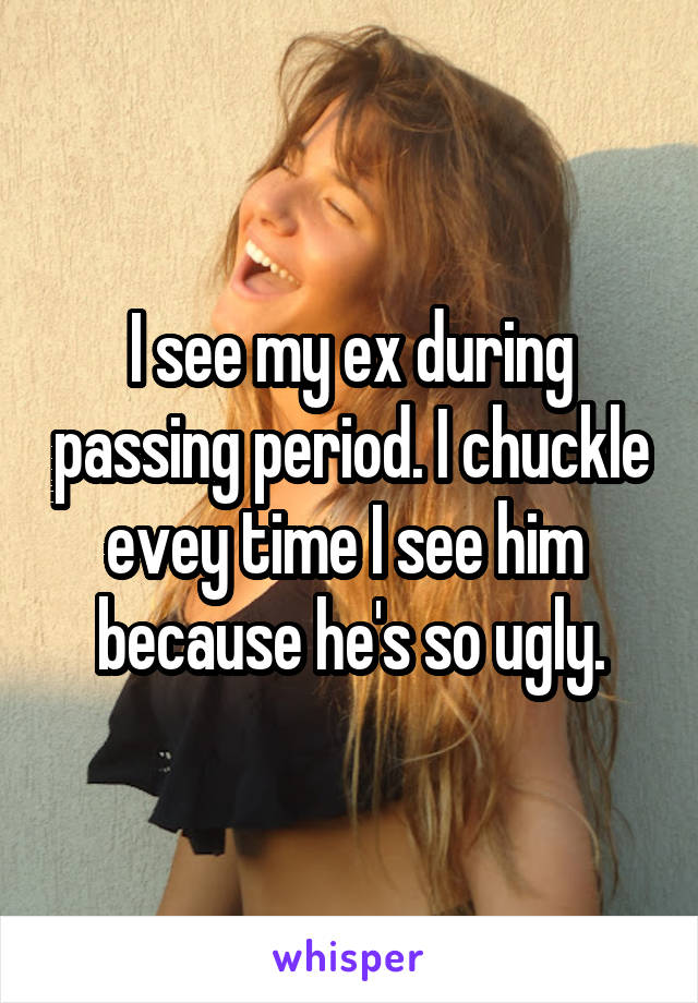 I see my ex during passing period. I chuckle evey time I see him  because he's so ugly.