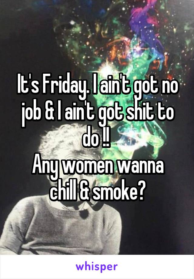 It's Friday. I ain't got no job & I ain't got shit to do !! 
Any women wanna chill & smoke?