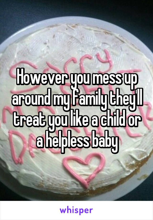 However you mess up around my family they'll treat you like a child or a helpless baby