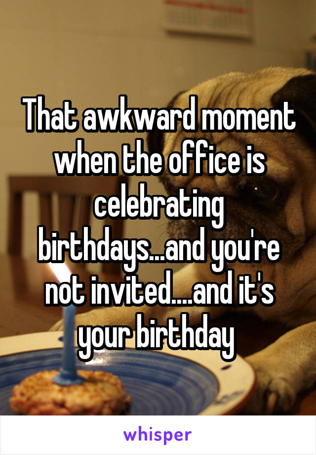 That awkward moment when the office is celebrating birthdays...and you're not invited....and it's your birthday 