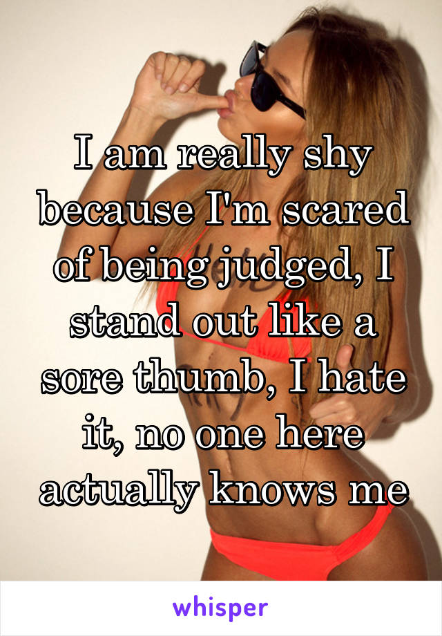 I am really shy because I'm scared of being judged, I stand out like a sore thumb, I hate it, no one here actually knows me