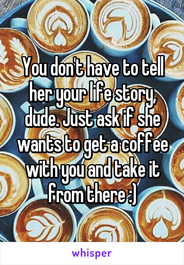 You don't have to tell her your life story, dude. Just ask if she wants to get a coffee with you and take it from there :)