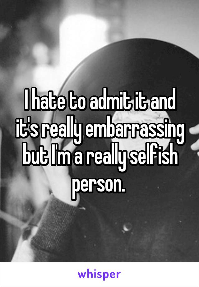 I hate to admit it and it's really embarrassing but I'm a really selfish person. 