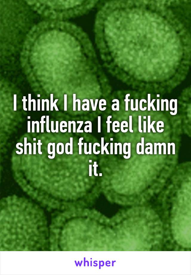 I think I have a fucking influenza I feel like shit god fucking damn it.