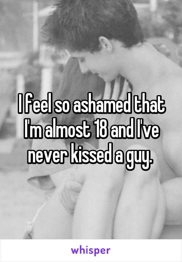 I feel so ashamed that I'm almost 18 and I've never kissed a guy. 