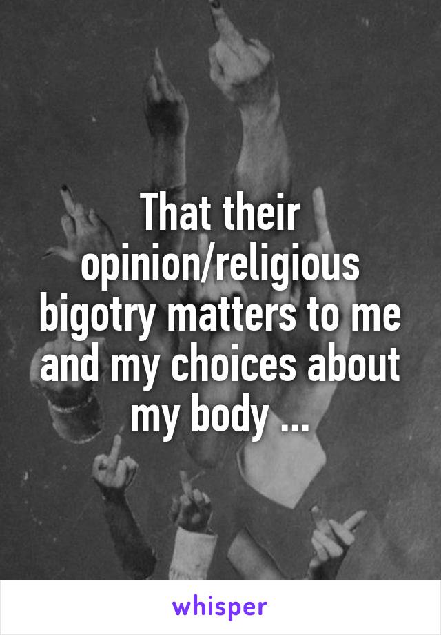 That their opinion/religious bigotry matters to me and my choices about my body ...