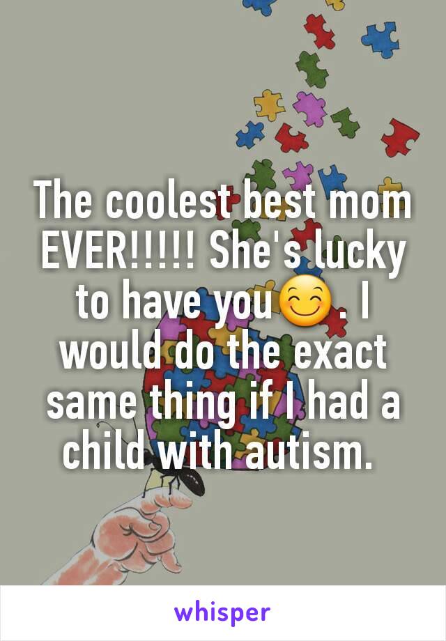 The coolest best mom EVER!!!!! She's lucky to have you😊. I would do the exact same thing if I had a child with autism. 