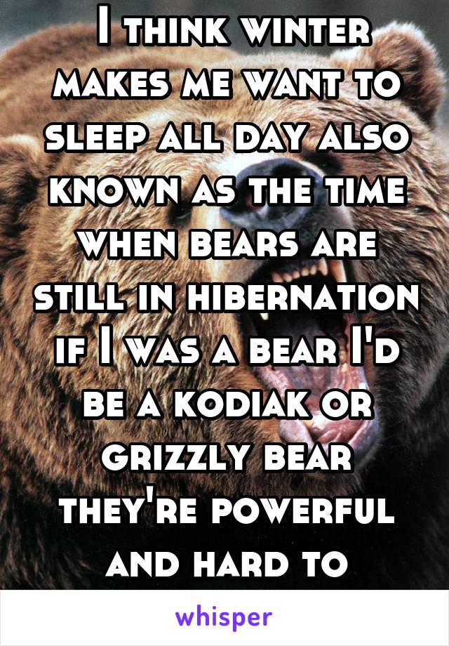  I think winter makes me want to sleep all day also known as the time when bears are still in hibernation if I was a bear I'd be a kodiak or grizzly bear they're powerful and hard to intimidate so yea