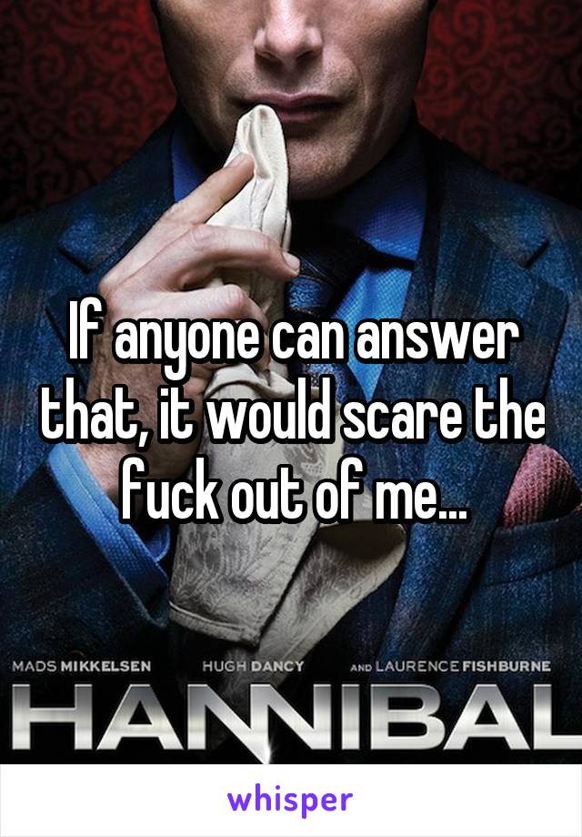 If anyone can answer that, it would scare the fuck out of me...