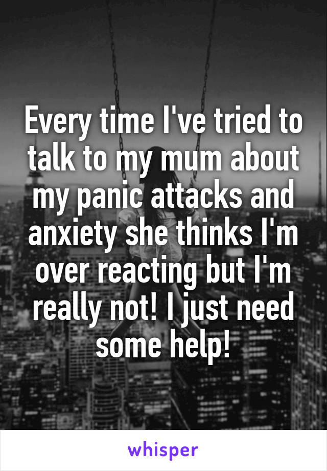 Every time I've tried to talk to my mum about my panic attacks and anxiety she thinks I'm over reacting but I'm really not! I just need some help!