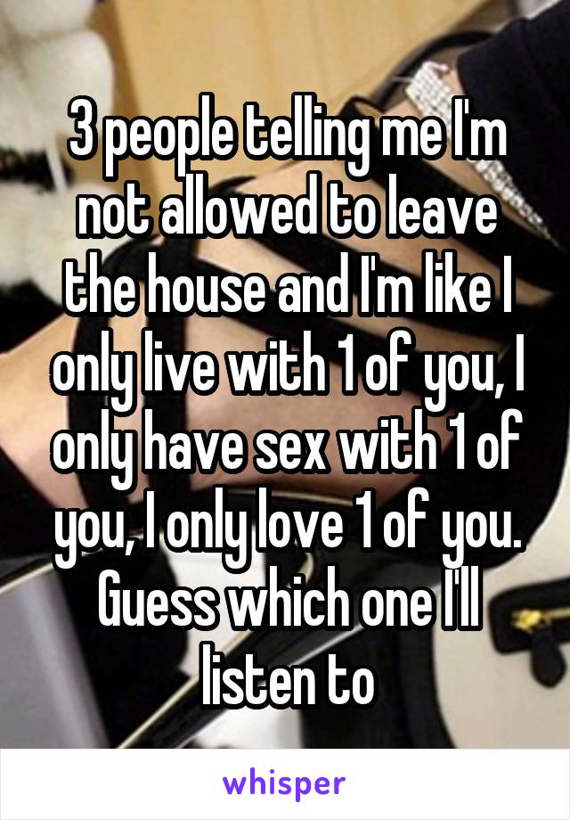 3 people telling me I'm not allowed to leave the house and I'm like I only live with 1 of you, I only have sex with 1 of you, I only love 1 of you. Guess which one I'll listen to