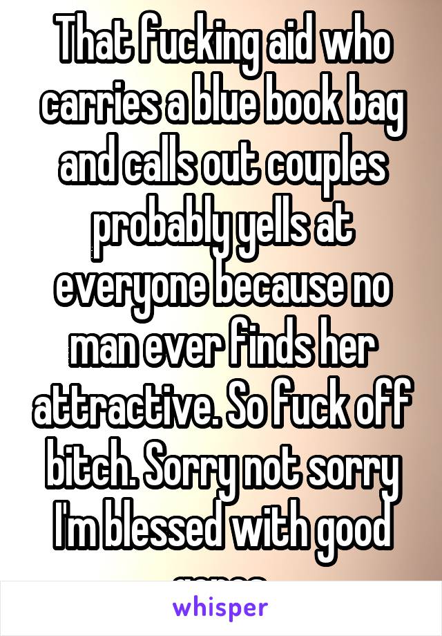 That fucking aid who carries a blue book bag and calls out couples probably yells at everyone because no man ever finds her attractive. So fuck off bitch. Sorry not sorry I'm blessed with good genes.