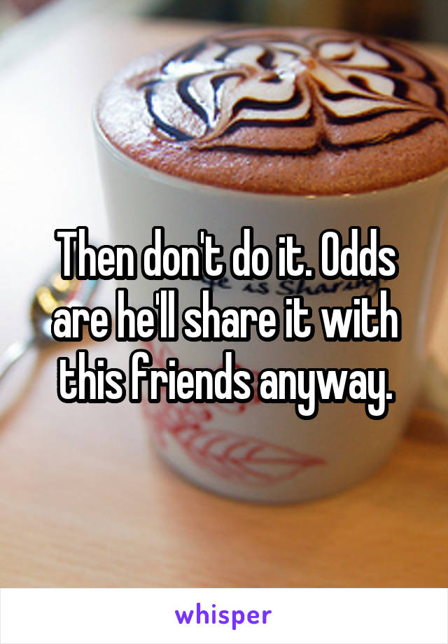 Then don't do it. Odds are he'll share it with this friends anyway.