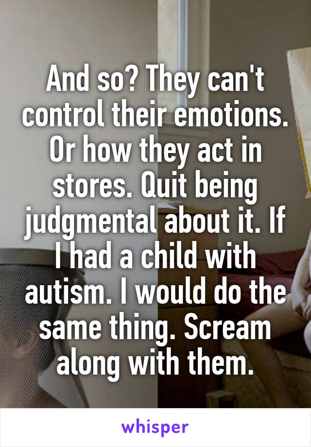 And so? They can't control their emotions. Or how they act in stores. Quit being judgmental about it. If I had a child with autism. I would do the same thing. Scream along with them.