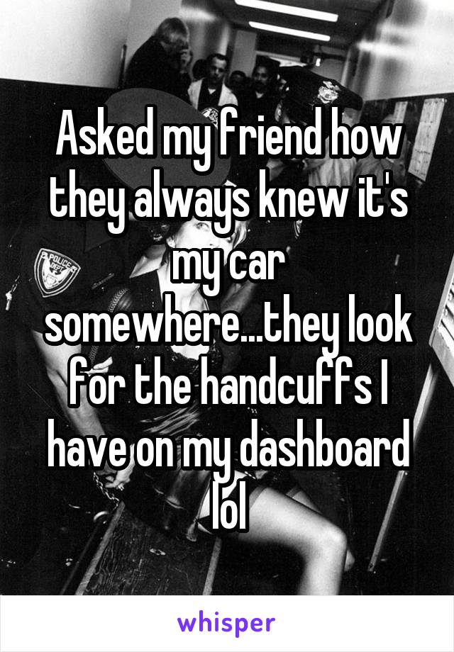 Asked my friend how they always knew it's my car somewhere...they look for the handcuffs I have on my dashboard lol