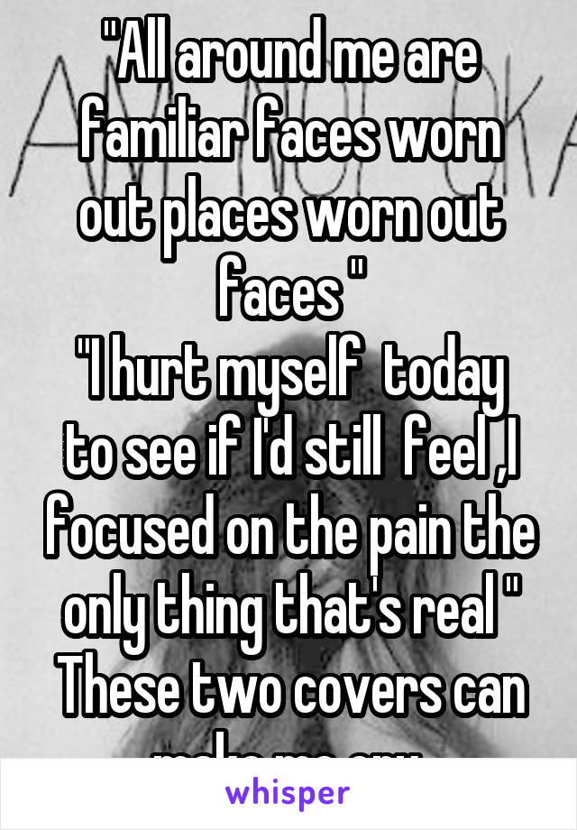 "All around me are familiar faces worn out places worn out faces "
"I hurt myself  today to see if I'd still  feel ,I focused on the pain the only thing that's real "
These two covers can make me cry 