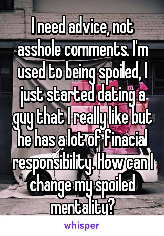 I need advice, not asshole comments. I'm used to being spoiled, I just started dating a guy that I really like but he has a lot of finacial responsibility. How can I change my spoiled mentality?